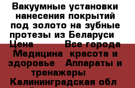 Вакуумные установки нанесения покрытий под золото на зубные протезы из Беларуси › Цена ­ 100 - Все города Медицина, красота и здоровье » Аппараты и тренажеры   . Калининградская обл.,Светлогорск г.